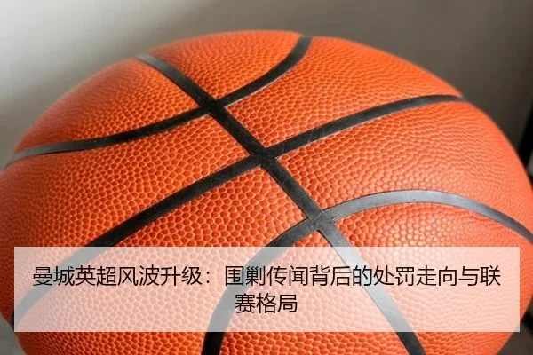 曼城英超风波升级：围剿传闻背后的处罚走向与联赛格局
